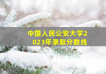 中国人民公安大学2023年录取分数线