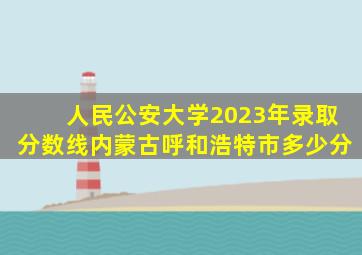 人民公安大学2023年录取分数线内蒙古呼和浩特市多少分