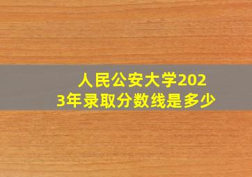 人民公安大学2023年录取分数线是多少