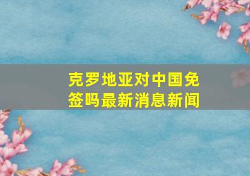 克罗地亚对中国免签吗最新消息新闻