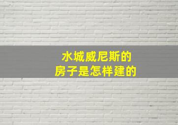 水城威尼斯的房子是怎样建的