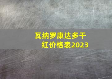 瓦纳罗康达多干红价格表2023